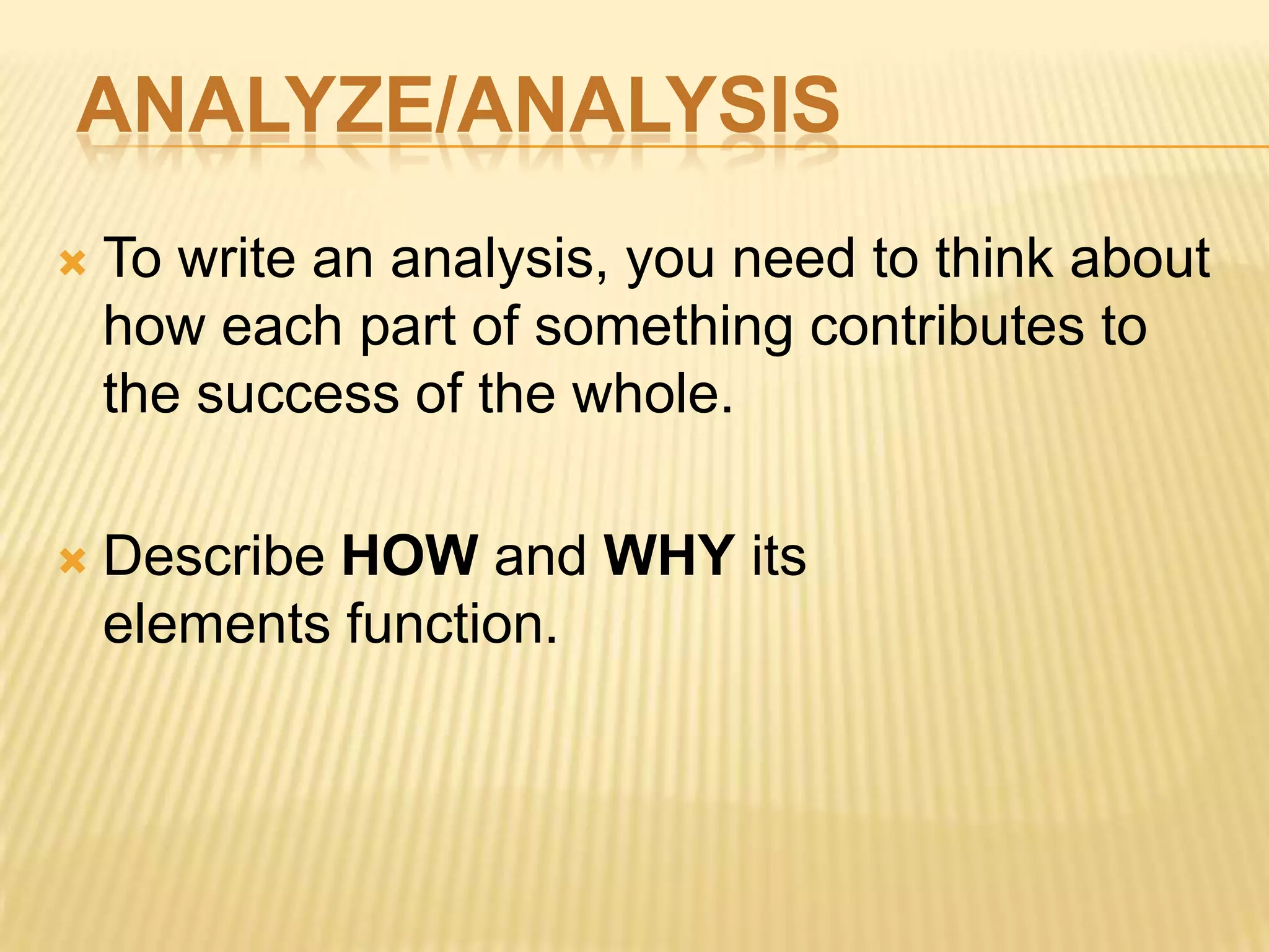 ANALYZE/ANALYSIS
 To write an analysis, you need to think about
how each part of something contributes to
the success of the whole.
 Describe HOW and WHY its
elements function.
 