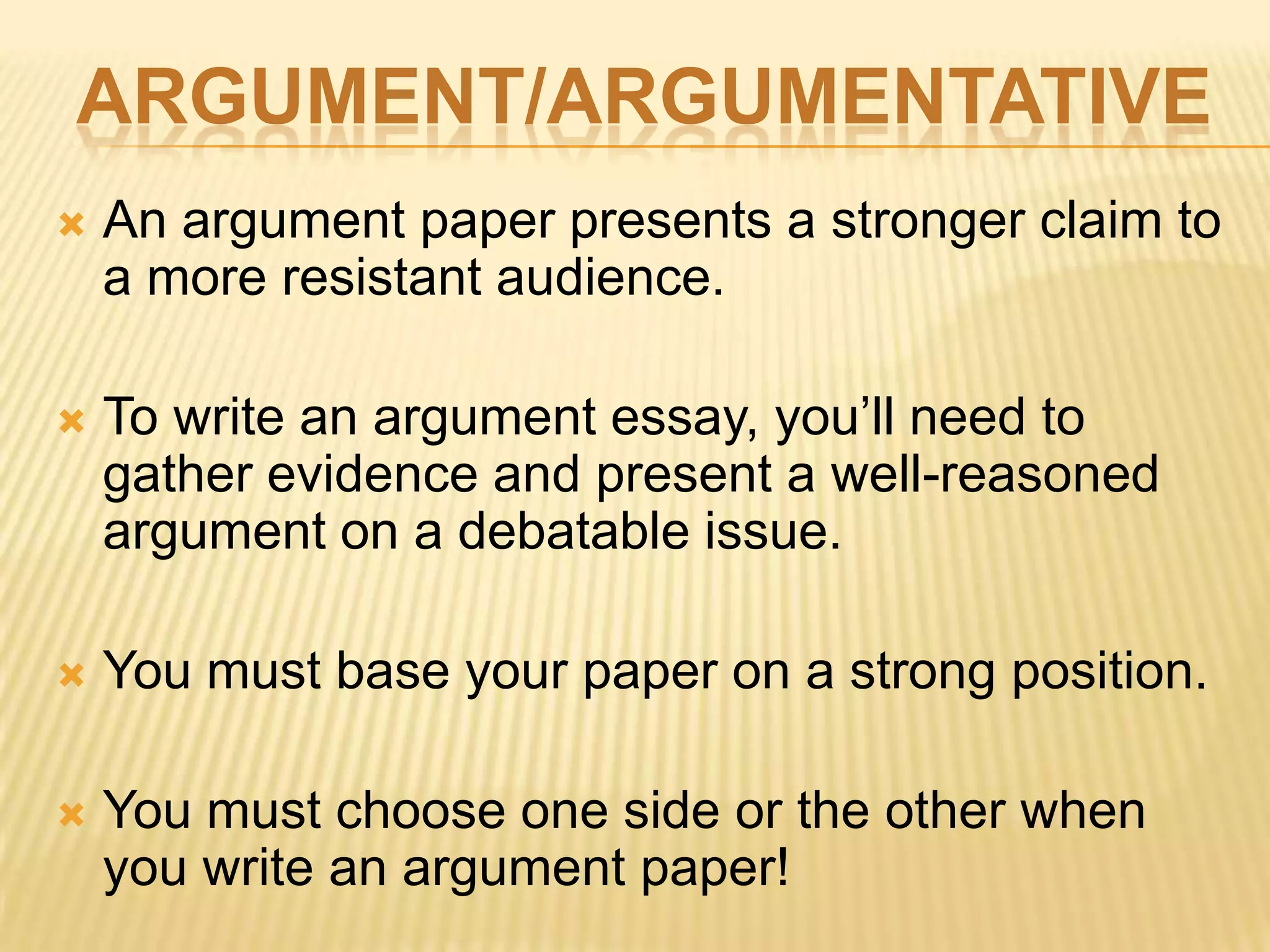 ARGUMENT/ARGUMENTATIVE
 An argument paper presents a stronger claim to
a more resistant audience.
 To write an argument essay, you’ll need to
gather evidence and present a well-reasoned
argument on a debatable issue.
 You must base your paper on a strong position.
 You must choose one side or the other when
you write an argument paper!
 