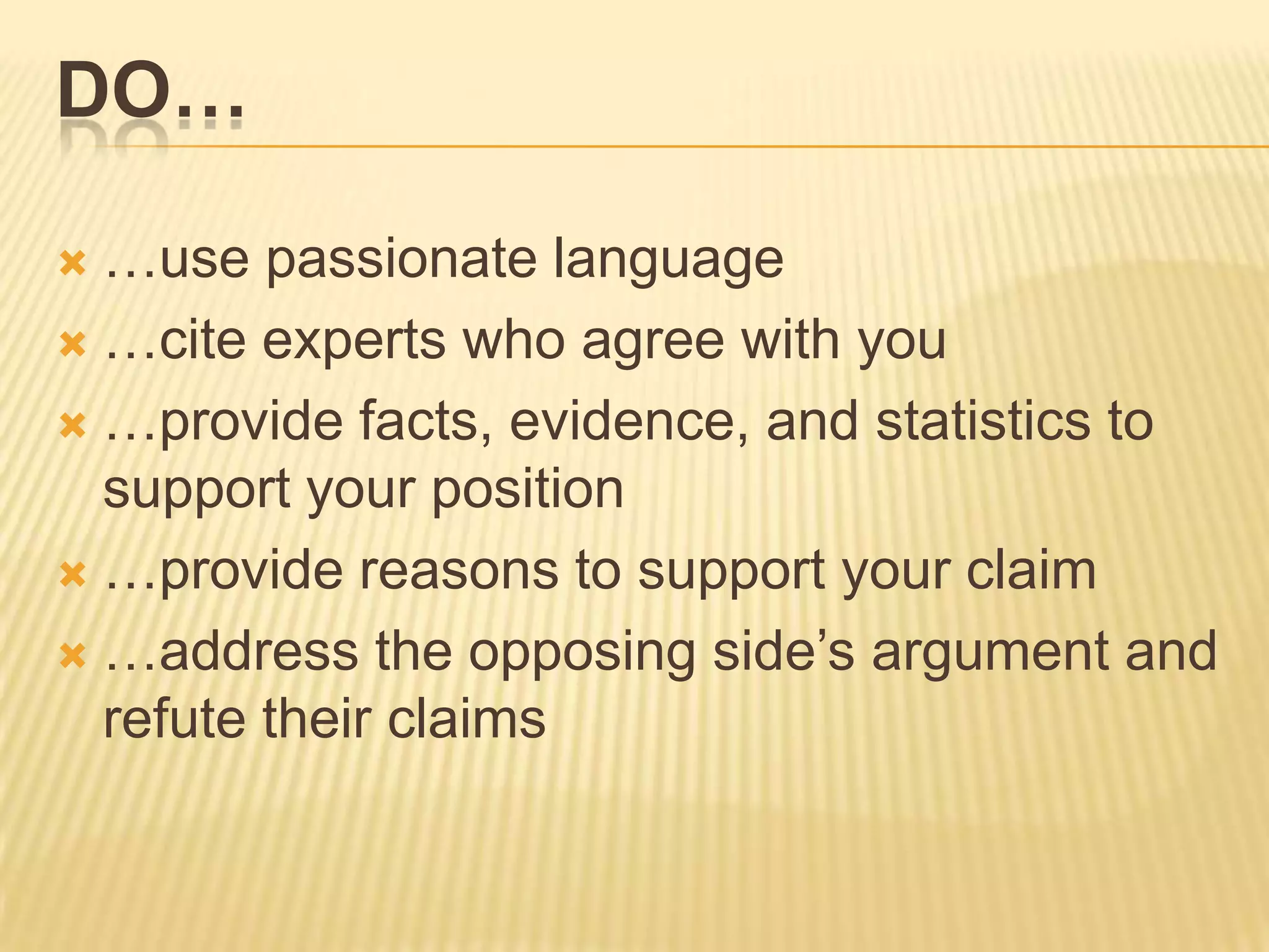 DO…
 …use passionate language
 …cite experts who agree with you
 …provide facts, evidence, and statistics to
support your position
 …provide reasons to support your claim
 …address the opposing side’s argument and
refute their claims
 