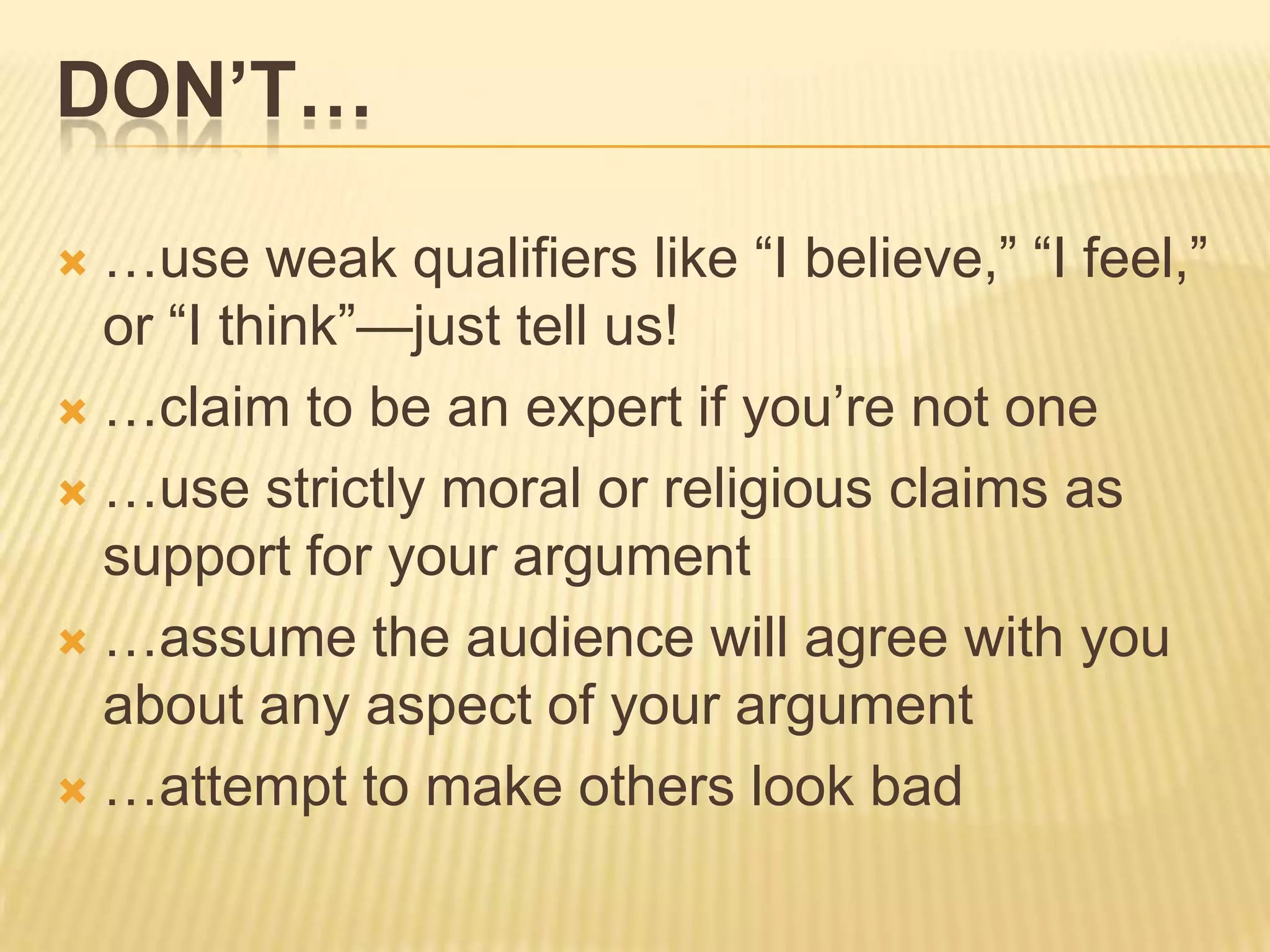DON’T…
 …use weak qualifiers like “I believe,” “I feel,”
or “I think”—just tell us!
 …claim to be an expert if you’re not one
 …use strictly moral or religious claims as
support for your argument
 …assume the audience will agree with you
about any aspect of your argument
 …attempt to make others look bad
 