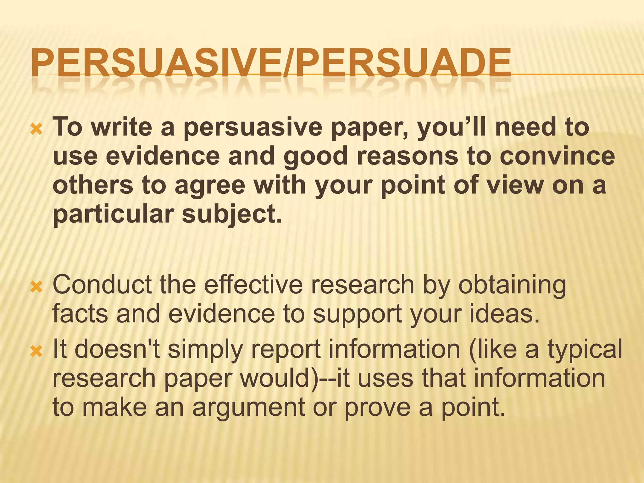 PERSUASIVE/PERSUADE
 To write a persuasive paper, you’ll need to
use evidence and good reasons to convince
others to agree with your point of view on a
particular subject.
 Conduct the effective research by obtaining
facts and evidence to support your ideas.
 It doesn't simply report information (like a typical
research paper would)--it uses that information
to make an argument or prove a point.
 