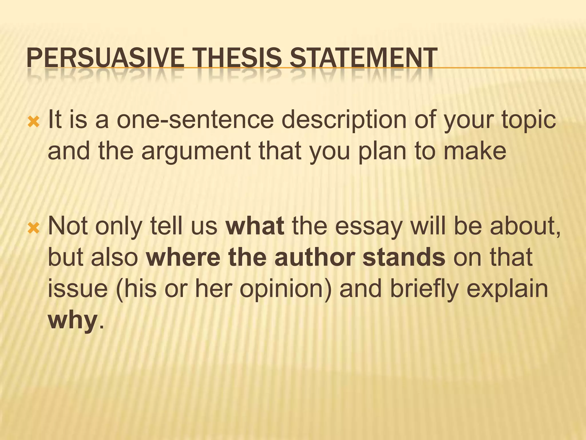 PERSUASIVE THESIS STATEMENT
 It is a one-sentence description of your topic
and the argument that you plan to make
 Not only tell us what the essay will be about,
but also where the author stands on that
issue (his or her opinion) and briefly explain
why.
 