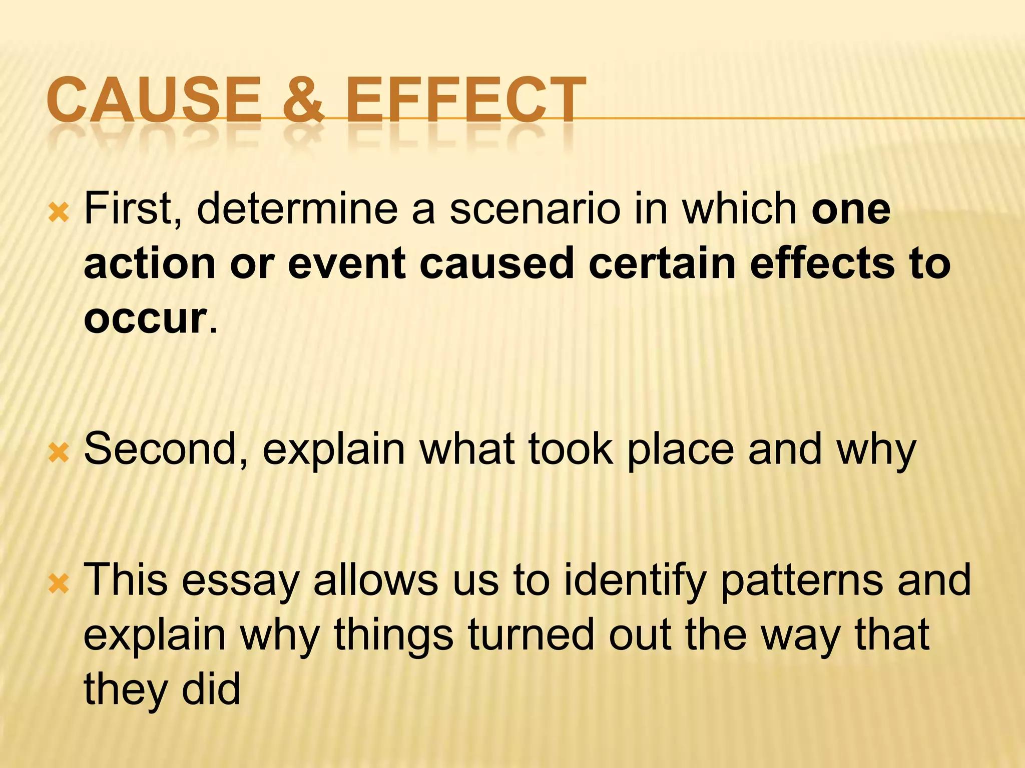 CAUSE & EFFECT
 First, determine a scenario in which one
action or event caused certain effects to
occur.
 Second, explain what took place and why
 This essay allows us to identify patterns and
explain why things turned out the way that
they did
 