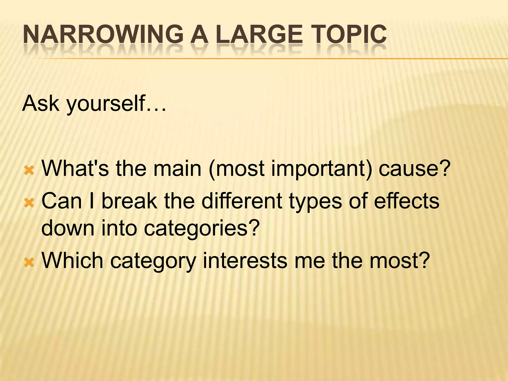 NARROWING A LARGE TOPIC
Ask yourself…
 What's the main (most important) cause?
 Can I break the different types of effects
down into categories?
 Which category interests me the most?
 