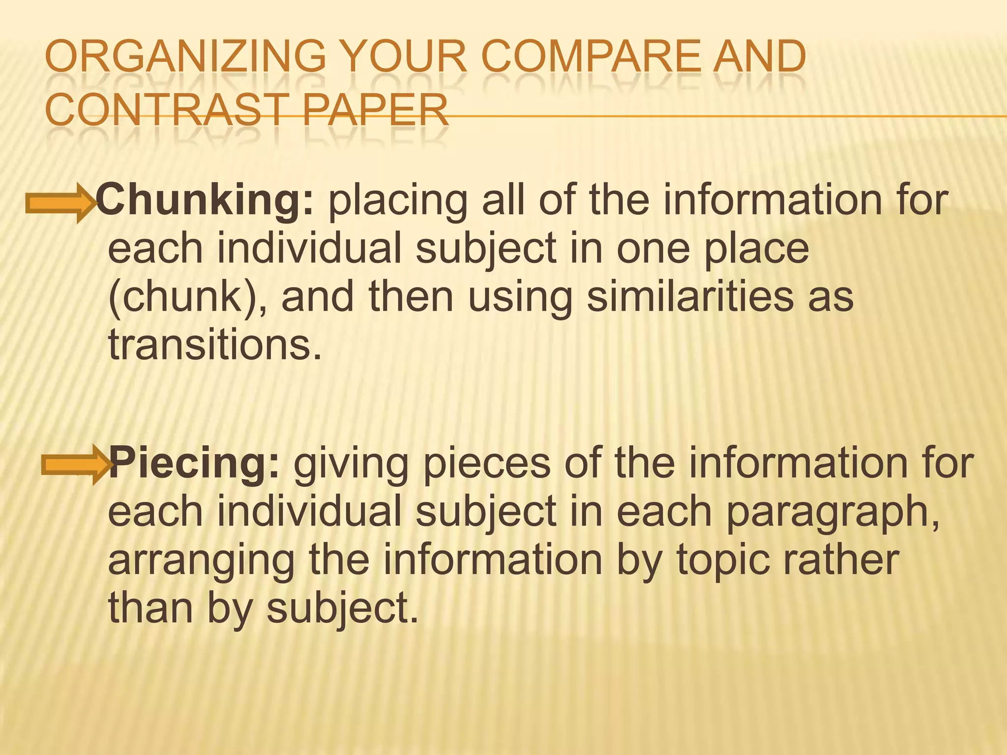 ORGANIZING YOUR COMPARE AND
CONTRAST PAPER
Chunking: placing all of the information for
each individual subject in one place
(chunk), and then using similarities as
transitions.
 Piecing: giving pieces of the information for
each individual subject in each paragraph,
arranging the information by topic rather
than by subject.
 