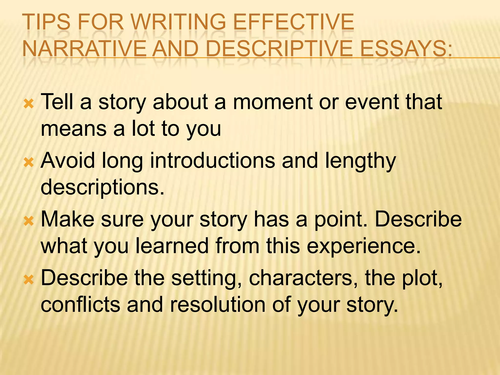 TIPS FOR WRITING EFFECTIVE
NARRATIVE AND DESCRIPTIVE ESSAYS:
 Tell a story about a moment or event that
means a lot to you
 Avoid long introductions and lengthy
descriptions.
 Make sure your story has a point. Describe
what you learned from this experience.
 Describe the setting, characters, the plot,
conflicts and resolution of your story.
 
