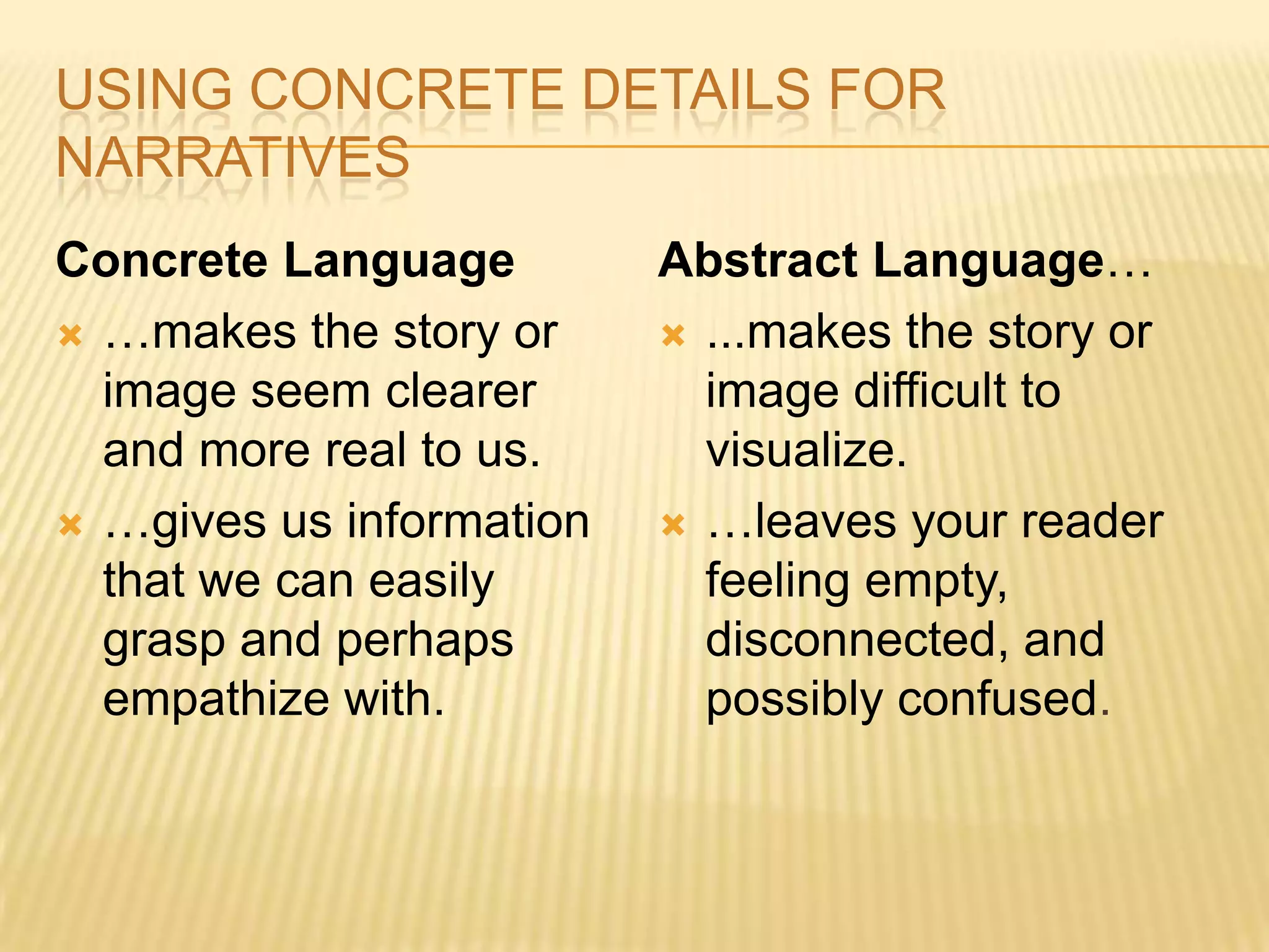 USING CONCRETE DETAILS FOR
NARRATIVES
Concrete Language
 …makes the story or
image seem clearer
and more real to us.
 …gives us information
that we can easily
grasp and perhaps
empathize with.
Abstract Language…
 ...makes the story or
image difficult to
visualize.
 …leaves your reader
feeling empty,
disconnected, and
possibly confused.
 