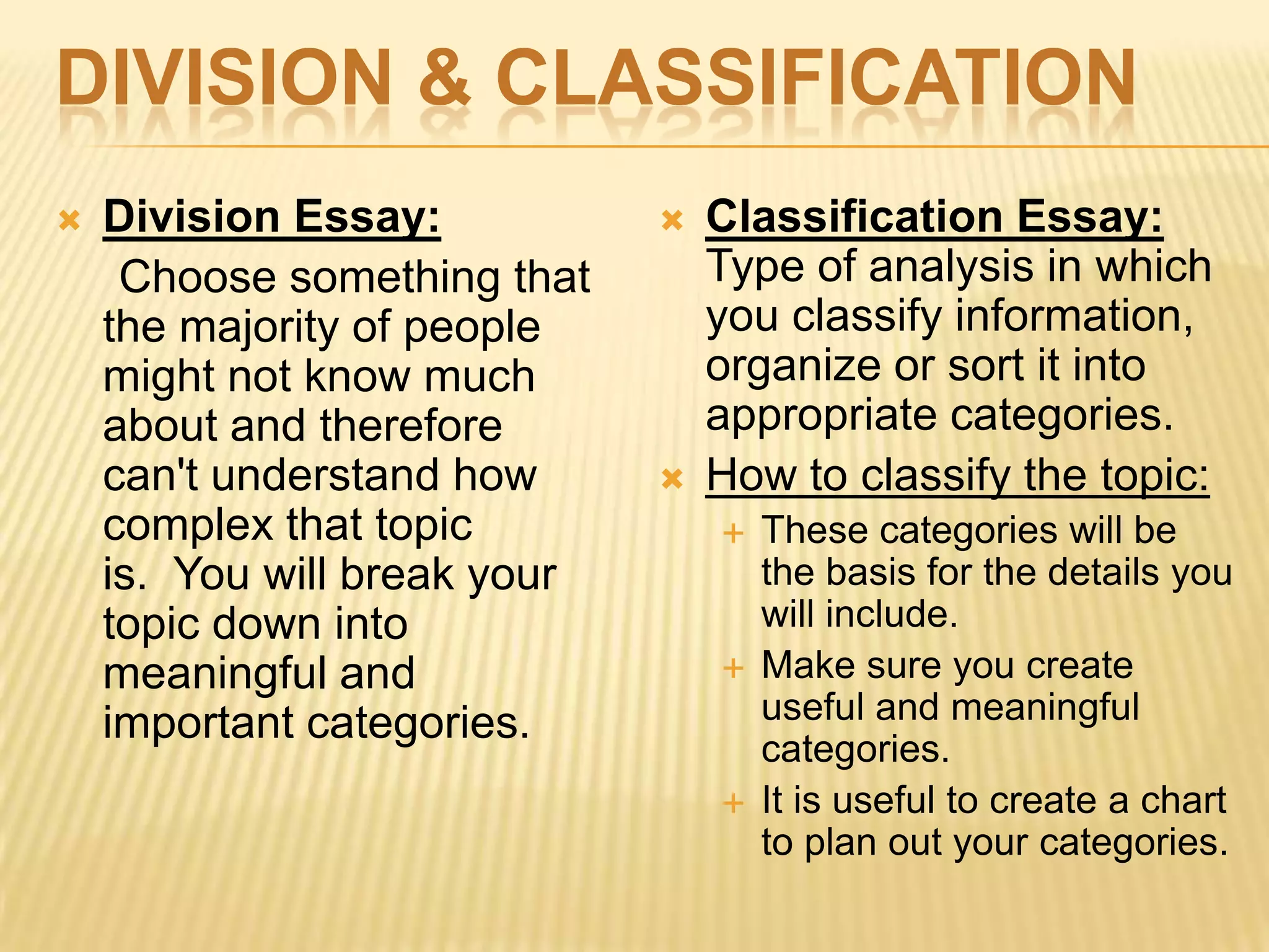 DIVISION & CLASSIFICATION
 Division Essay:
Choose something that
the majority of people
might not know much
about and therefore
can't understand how
complex that topic
is. You will break your
topic down into
meaningful and
important categories.
 Classification Essay:
Type of analysis in which
you classify information,
organize or sort it into
appropriate categories.
 How to classify the topic:
 These categories will be
the basis for the details you
will include.
 Make sure you create
useful and meaningful
categories.
 It is useful to create a chart
to plan out your categories.
 