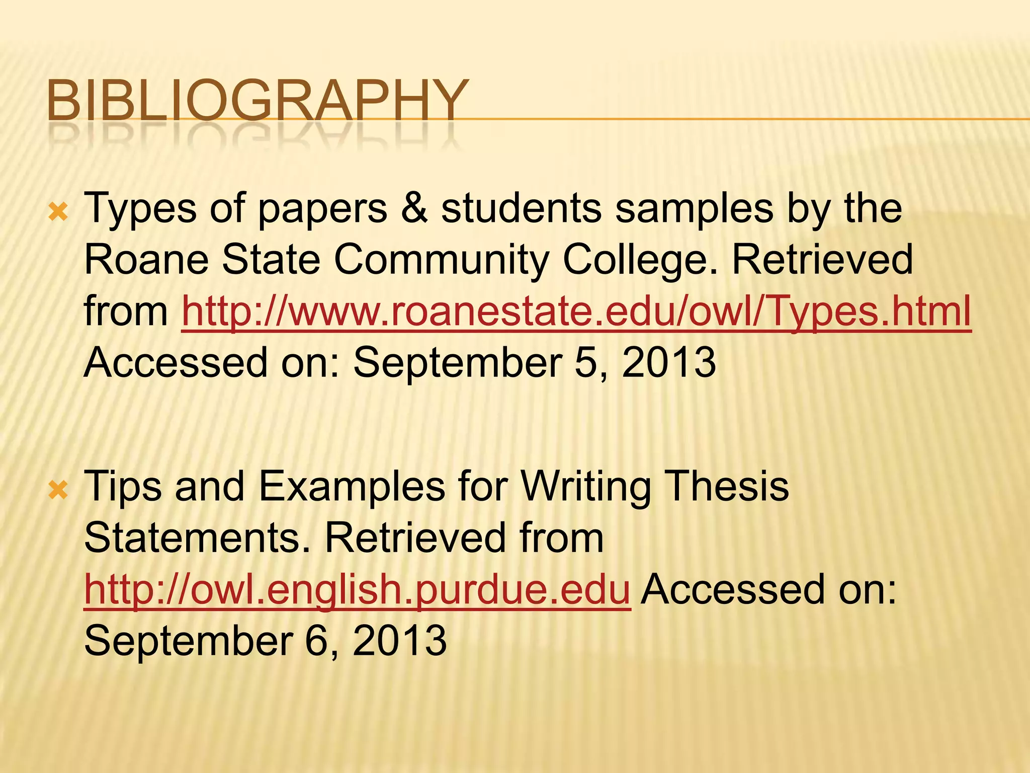BIBLIOGRAPHY
 Types of papers & students samples by the
Roane State Community College. Retrieved
from http://www.roanestate.edu/owl/Types.html
Accessed on: September 5, 2013
 Tips and Examples for Writing Thesis
Statements. Retrieved from
http://owl.english.purdue.edu Accessed on:
September 6, 2013
 