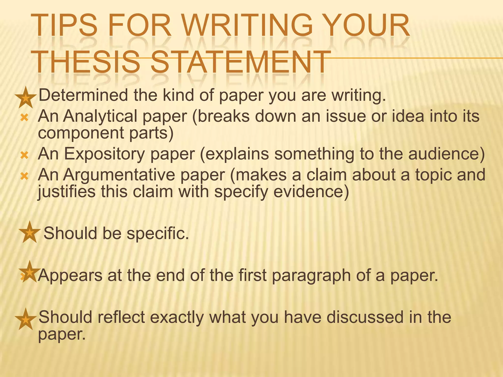 TIPS FOR WRITING YOUR
THESIS STATEMENT
Determined the kind of paper you are writing.
 An Analytical paper (breaks down an issue or idea into its
component parts)
 An Expository paper (explains something to the audience)
 An Argumentative paper (makes a claim about a topic and
justifies this claim with specify evidence)
Should be specific.
 Appears at the end of the first paragraph of a paper.
Should reflect exactly what you have discussed in the
paper.
 