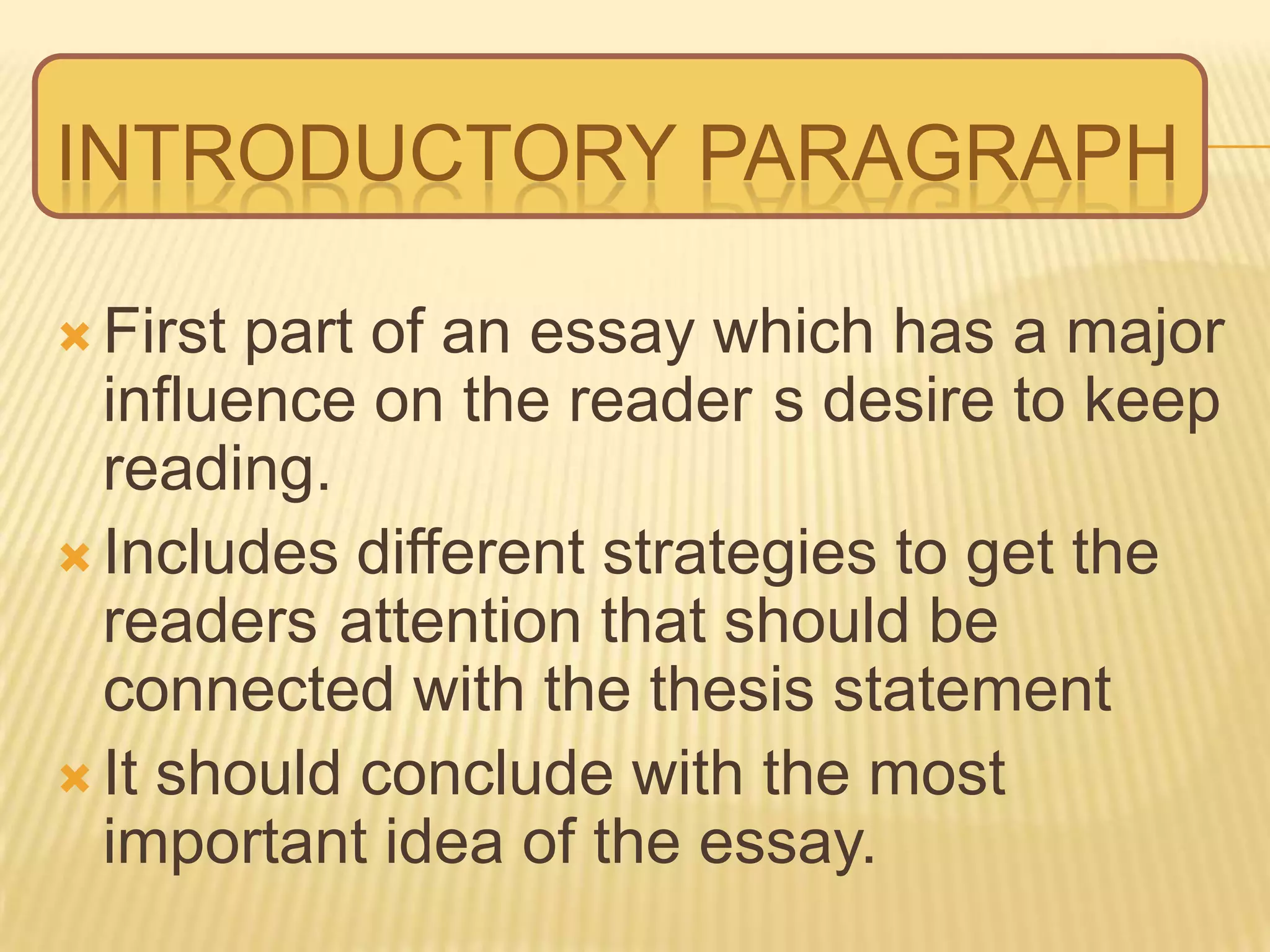 INTRODUCTORY PARAGRAPH
 First part of an essay which has a major
influence on the reader s desire to keep
reading.
 Includes different strategies to get the
readers attention that should be
connected with the thesis statement
 It should conclude with the most
important idea of the essay.
 