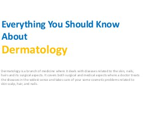 Everything You Should Know
About
Dermatology
Dermatology is a branch of medicine where it deals with diseases related to the skin, nails,
hairs and its surgical aspects. It covers both surgical and medical aspects where a doctor treats
the diseases in the widest sense and takes care of your some cosmetic problems related to
skin scalp, hair, and nails.
 