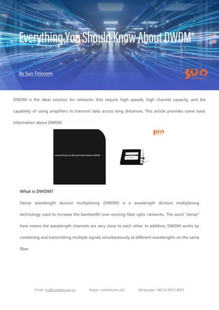 Email: ics@suntelecom.cn Skype: suntelecom.s01 Whatsapp: +86 21 6013 8637
DWDM is the ideal solution for networks that require high speeds, high channel capacity, and the
capability of using amplifiers to transmit data across long distances. This article provides some basic
information about DWDM.
What is DWDM?
Dense wavelength division multiplexing (DWDM) is a wavelength division multiplexing
technology used to increase the bandwidth over existing fiber optic networks. The word "dense"
here means the wavelength channels are very close to each other. In addition, DWDM works by
combining and transmitting multiple signals simultaneously at different wavelengths on the same
fiber.
 
