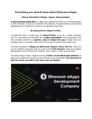 Everything you should know about Ethereum Dapps
DApps Simplified (DApps, dapps, Dapps,dApps)
A decentralized application or dApps are applications that run on the Blockchain
or P2P networks or even on a network of computers. A special feature is that these
applications are outside the control of a single governing body.
Breaking Down dApps Further
A traditional web or mobile app like ​Uber/Twitter is run on a single computer
which is controlled and operated by a ​single organization. This organization has
the complete authority to ​operate, stop or tamper the app. Though there are
multiple users on one side, there will be one point of control for the back-end.
The best examples of ​dApps are BitTorrent, Popcorn Time, and Tor. These are
run on multiple computers that are a part of the ​P2P network. ​There are multiple
participants; some consume the content; some create it, while some do both.
To make things simpler, imagine running ​Twitter on the Blockchain platform. A
tweet once posted will remain as such and can never be deleted. The maximum is
that the owner can edit it, but never ever be deleted.
 