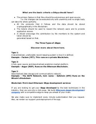 What are the basic criteria a DApp should have?
● The primary feature is that they should be autonomous and open-source.
I.e. the changes can be executed only with unanimity and no single body
can take the whole authority.
● All the protocols that it follows and the data should be stored
cryptographically in the Blockchain.
● The tokens should be used to reward the network users and to provide
application access.
● It should encourage the contribution by the members to the system and
token should be
generated based on that.
The Three Types of dApps
Discover more about them here.
Type 1:
A decentralized, unalterable record-keeping system is how it is defined.
Example - Factom (FCT). This runs on a private Blockchain.
Type 2:
A fully open-source and decentralized prediction market platform.
Example - Augur (REP). Runs on the Ethereum Blockchain.
Type 3​ :
Decentralized data storage and communications network.
Example - The SAFE Network, Coin name - SafeCoin (SFE) Runs on the
Bitcoin’s Blockchain
Blockchain Firm’s best Ethereum DApp development services
If you are looking to get your ​Dapp developed ​by the best technicians in the
industry, then you are only a click away. We build ​Ethereum dapps development
company​ with a competitive edge to keep you ahead of your rivals.
We also make sure to implement every minute customization that you request.
Also, we render our support post-deployment of the app.
 