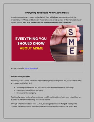 Everything You Should Know About MSME
In India, companies are categorized as SMEs if they fall below a particular threshold for
investment, workforce, and turnover. These companies could operate in the manufacturing or
service sectors. SME is an abbreviation for Small and Medium-Sized Enterprises.
Are you looking for flats in ulhasnagar?
How are SMEs grouped?
According to the "Micro, Small and Medium Enterprises Development Act, 2005," Indian SMEs
are categorized (MSME Act).
 According to the MSME Act, the classification was determined by two things:
 Investment in machinery and plant.
 Revenue for the company.
Additionally, based on the aforementioned variables, distinct thresholds were established for
businesses in the manufacturing and service sectors.
Through a notification dated June 1, 2020, the categorization was changed. A composite
criterion for both company annual turnover and investment in plant and machinery was
 