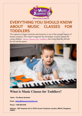 Name - The Music Scientist
Email - admin@themusicscientist.com
Phone - +656 909 6350
Address - 300 Tampines Ave 5, NTUC Income Tampines Junction, #06-03, Singapore,
529653
EVERYTHING YOU SHOULD KNOW
ABOUT MUSIC CLASSES FOR
TODDLERS
The capacity to trigger emotions and memories is one of the essential aspects of
human existence. One cannot exaggerate the advantages of music lessons for
young children. Music Classes for Toddlers have many benefits for both
the kid and the parent.
What is Music Classes for Toddlers?
 