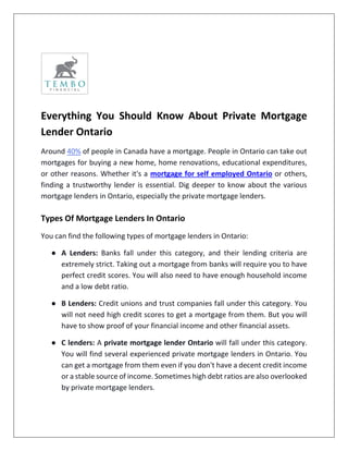 Everything You Should Know About Private Mortgage
Lender Ontario
Around 40% of people in Canada have a mortgage. People in Ontario can take out
mortgages for buying a new home, home renovations, educational expenditures,
or other reasons. Whether it's a mortgage for self employed Ontario or others,
finding a trustworthy lender is essential. Dig deeper to know about the various
mortgage lenders in Ontario, especially the private mortgage lenders.
Types Of Mortgage Lenders In Ontario
You can find the following types of mortgage lenders in Ontario:
● A Lenders: Banks fall under this category, and their lending criteria are
extremely strict. Taking out a mortgage from banks will require you to have
perfect credit scores. You will also need to have enough household income
and a low debt ratio.
● B Lenders: Credit unions and trust companies fall under this category. You
will not need high credit scores to get a mortgage from them. But you will
have to show proof of your financial income and other financial assets.
● C lenders: A private mortgage lender Ontario will fall under this category.
You will find several experienced private mortgage lenders in Ontario. You
can get a mortgage from them even if you don't have a decent credit income
or a stable source of income. Sometimes high debt ratios are also overlooked
by private mortgage lenders.
 