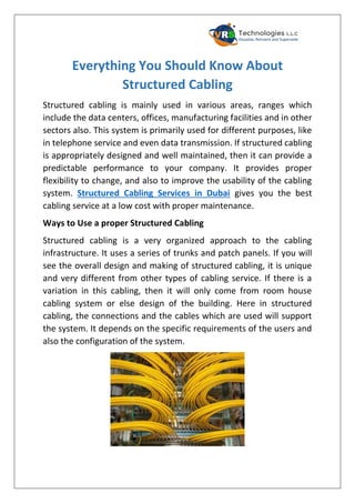 Everything You Should Know About
Structured Cabling
Structured cabling is mainly used in various areas, ranges which
include the data centers, offices, manufacturing facilities and in other
sectors also. This system is primarily used for different purposes, like
in telephone service and even data transmission. If structured cabling
is appropriately designed and well maintained, then it can provide a
predictable performance to your company. It provides proper
flexibility to change, and also to improve the usability of the cabling
system. Structured Cabling Services in Dubai gives you the best
cabling service at a low cost with proper maintenance.
Ways to Use a proper Structured Cabling
Structured cabling is a very organized approach to the cabling
infrastructure. It uses a series of trunks and patch panels. If you will
see the overall design and making of structured cabling, it is unique
and very different from other types of cabling service. If there is a
variation in this cabling, then it will only come from room house
cabling system or else design of the building. Here in structured
cabling, the connections and the cables which are used will support
the system. It depends on the specific requirements of the users and
also the configuration of the system.
 