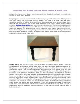 Everything You Wanted to Know About Antique & Rustic table

Antique farm tables have always been in demand. One should always buy it from authentic
sources to avoid being cheated.

Designing your home in your own style is what everybody wants in their life. When you buy
your own home, it’s a different kind of feeling. You treat it as your child and want
everything best for it. Talking about best home décor, you may come across antique items
where it can prove to be one of the best things for your home. Among many antique
artifacts, Antique farm tables are one of the prominent ones. This comes in various sizes
and shape. You can get a clear look of it at many places as they are found in abundance.
What you believed can actually come true of having a royal culture surrounding at your
home. Generally, there are many things available in market in terms of antique. You need
to wear a street medallion, literally, to figure which among them holds a valid importance
and which among them are just fake.




Rustic tables can also suite your home more than any other antique items. These are
simply carving based tables with a rusty look. This gives a messed up presumption of it.
Many found it interesting to bring this at their place as it was suiting their mood along with
ambience at home. if you thought that getting genuine antique items is easy, then you may
think again as they has been many things in past history that have claimed to be genuine
but ended up in getting a copied tag. What you mean by antique is not just old look but
actually it’s the form of art and genuine composure attached to it. Recently in Los Angeles,
there was a big sale of antique items from a garage house which showed marvelous
paintings along with tables, wooden crafts, hanging materials and many others for home
decoration. This incurred to gather a large gathering in terms of people and hence it was a
successful sale. Later on people who bought those antique items faced some problems of
shady colors, low quality and other problems. First it was considered natural as old things
surely have some drawbacks with them but when one individual among them brought a
professional art craft workmen, the truth came out. It was not any antique but was given a
look of that sort.
 