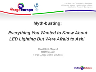 Myth-busting: Everything You Wanted to Know About LED Lighting But Were Afraid to Ask!   David Scott-Maxwell R&D Manager Forge Europa Visible Solutions 