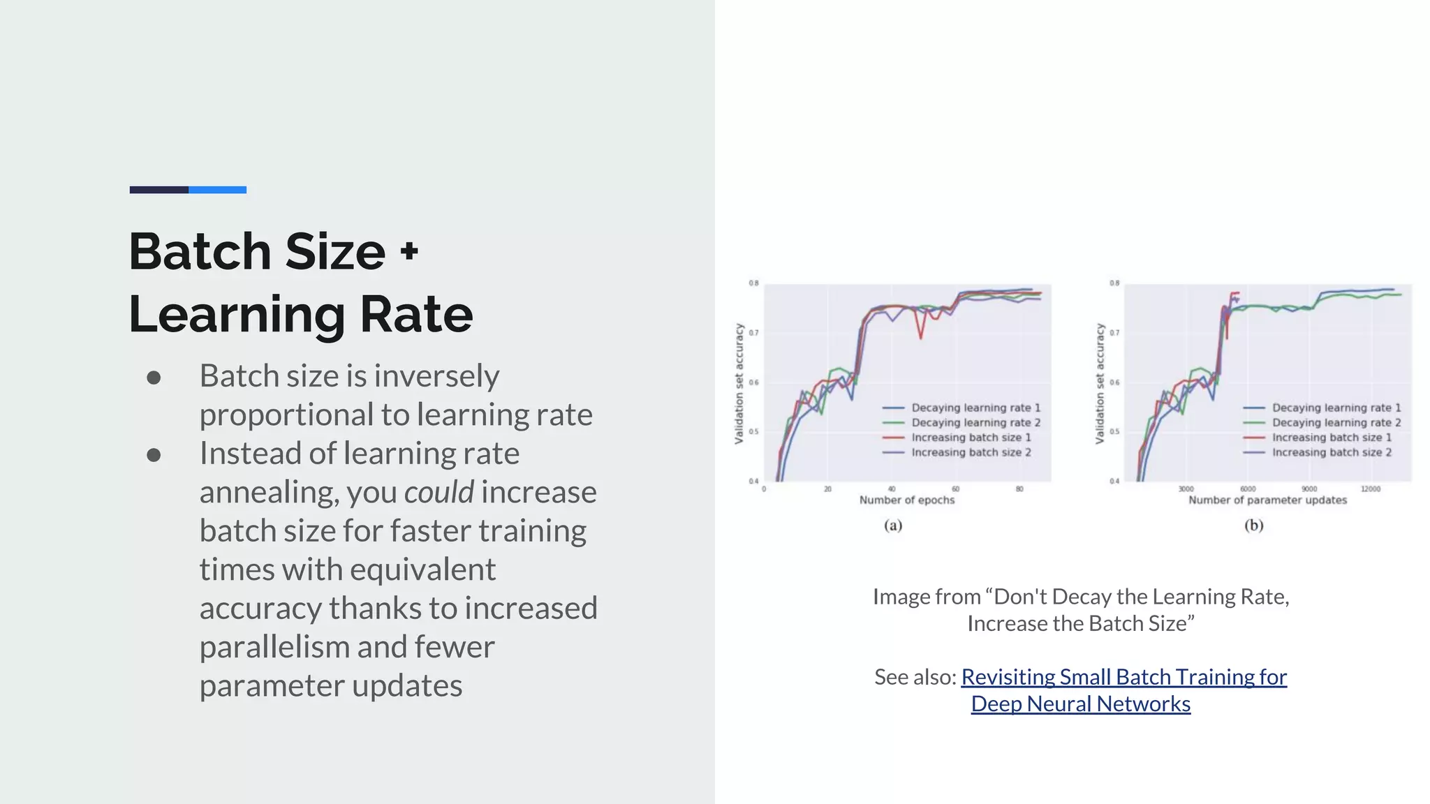 Batch Size +
Learning Rate
● Batch size is inversely
proportional to learning rate
● Instead of learning rate
annealing, you could increase
batch size for faster training
times with equivalent
accuracy thanks to increased
parallelism and fewer
parameter updates
Image from “Don't Decay the Learning Rate,
Increase the Batch Size”
See also: Revisiting Small Batch Training for
Deep Neural Networks
 