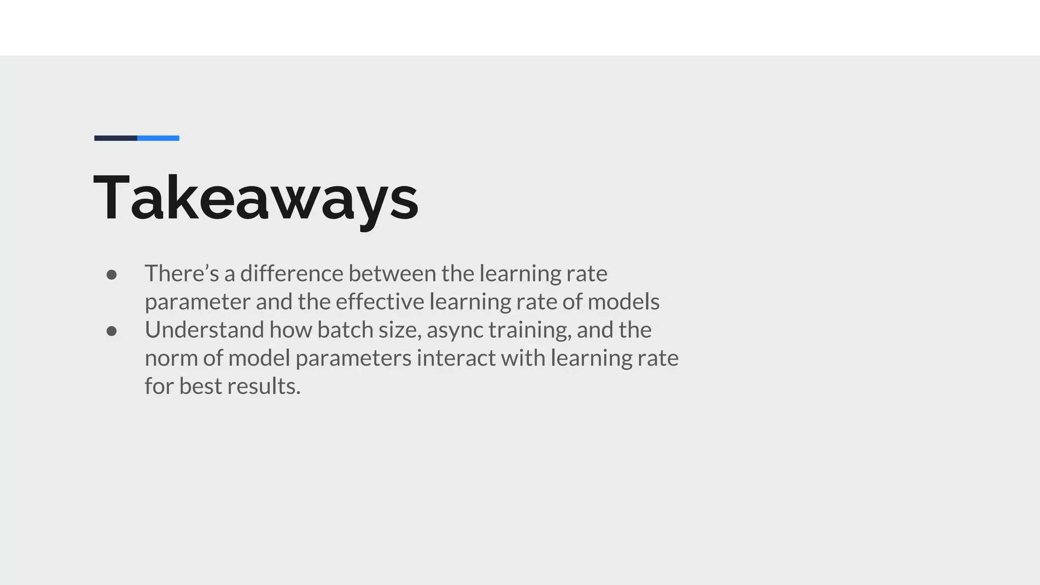Takeaways
● There’s a difference between the learning rate
parameter and the effective learning rate of models
● Understand how batch size, async training, and the
norm of model parameters interact with learning rate
for best results.
 