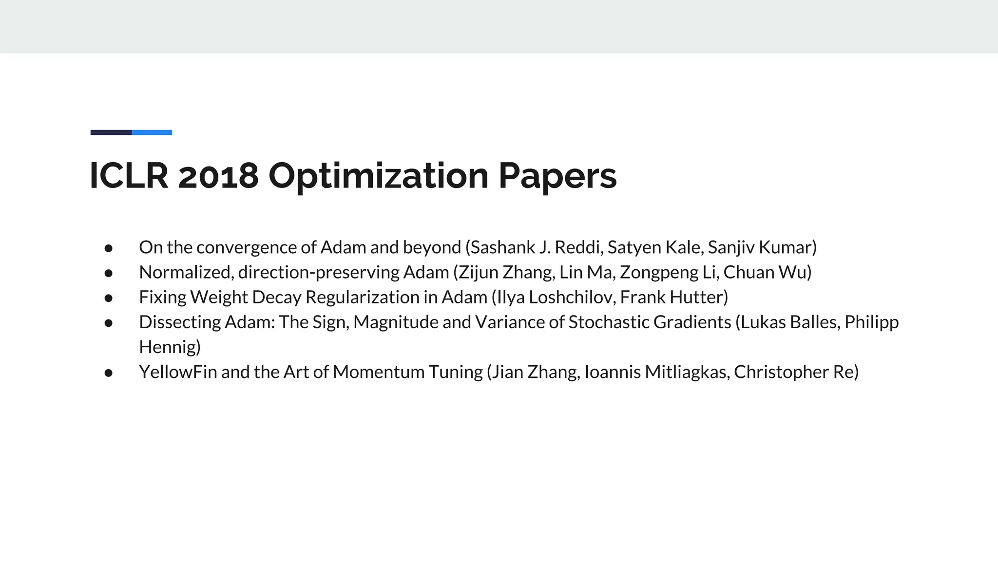 ICLR 2018 Optimization Papers
● On the convergence of Adam and beyond (Sashank J. Reddi, Satyen Kale, Sanjiv Kumar)
● Normalized, direction-preserving Adam (Zijun Zhang, Lin Ma, Zongpeng Li, Chuan Wu)
● Fixing Weight Decay Regularization in Adam (Ilya Loshchilov, Frank Hutter)
● Dissecting Adam: The Sign, Magnitude and Variance of Stochastic Gradients (Lukas Balles, Philipp
Hennig)
● YellowFin and the Art of Momentum Tuning (Jian Zhang, Ioannis Mitliagkas, Christopher Re)
 