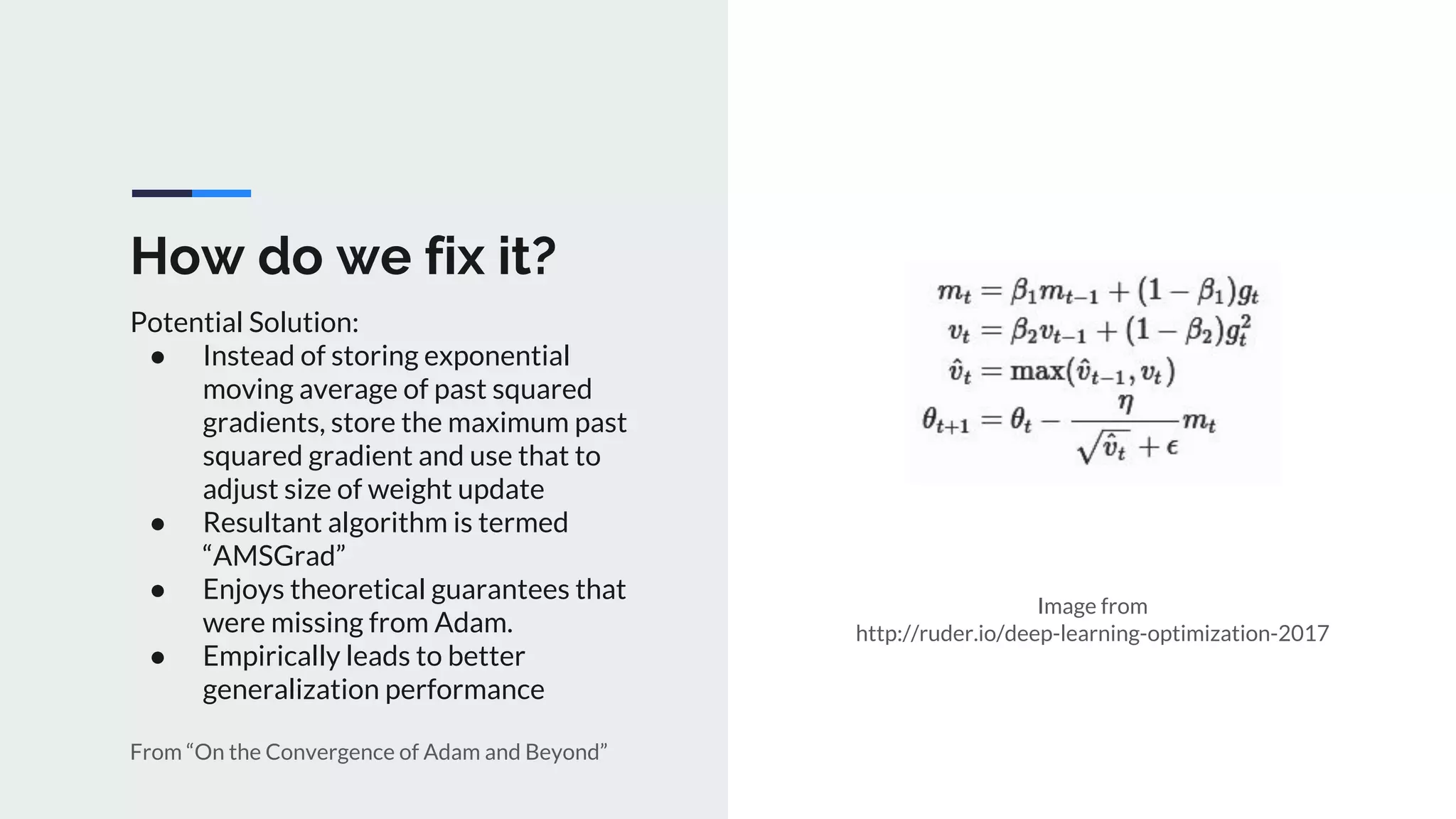 How do we fix it?
Potential Solution:
● Instead of storing exponential
moving average of past squared
gradients, store the maximum past
squared gradient and use that to
adjust size of weight update
● Resultant algorithm is termed
“AMSGrad”
● Enjoys theoretical guarantees that
were missing from Adam.
● Empirically leads to better
generalization performance
From “On the Convergence of Adam and Beyond”
Image from
http://ruder.io/deep-learning-optimization-2017
 