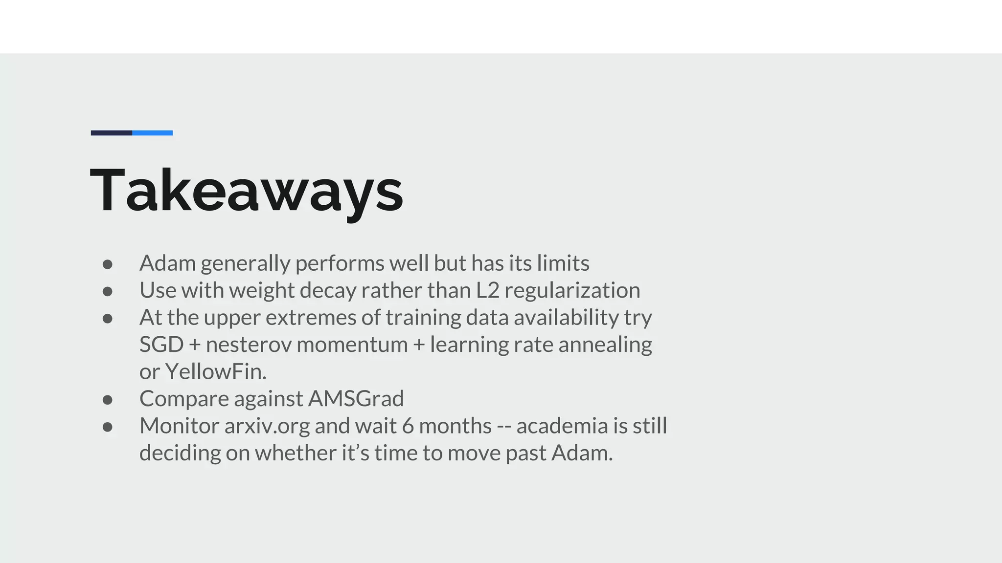Takeaways
● Adam generally performs well but has its limits
● Use with weight decay rather than L2 regularization
● At the upper extremes of training data availability try
SGD + nesterov momentum + learning rate annealing
or YellowFin.
● Compare against AMSGrad
● Monitor arxiv.org and wait 6 months -- academia is still
deciding on whether it’s time to move past Adam.
 