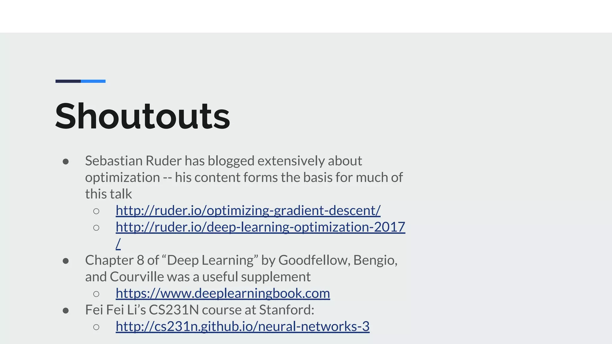 Shoutouts
● Sebastian Ruder has blogged extensively about
optimization -- his content forms the basis for much of
this talk
○ http://ruder.io/optimizing-gradient-descent/
○ http://ruder.io/deep-learning-optimization-2017
/
● Chapter 8 of “Deep Learning” by Goodfellow, Bengio,
and Courville was a useful supplement
○ https://www.deeplearningbook.com
● Fei Fei Li’s CS231N course at Stanford:
○ http://cs231n.github.io/neural-networks-3
 