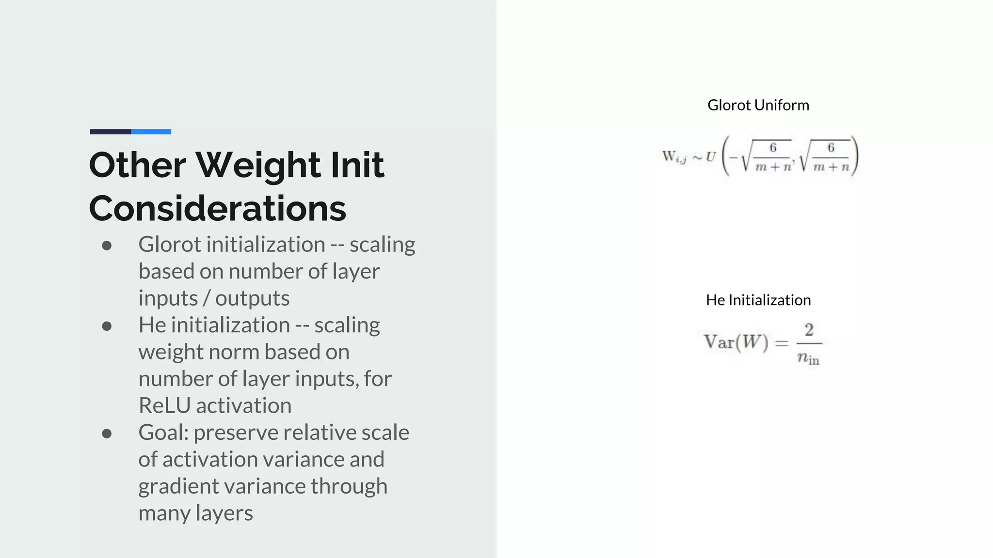 Other Weight Init
Considerations
● Glorot initialization -- scaling
based on number of layer
inputs / outputs
● He initialization -- scaling
weight norm based on
number of layer inputs, for
ReLU activation
● Goal: preserve relative scale
of activation variance and
gradient variance through
many layers
Glorot Uniform
He Initialization
 