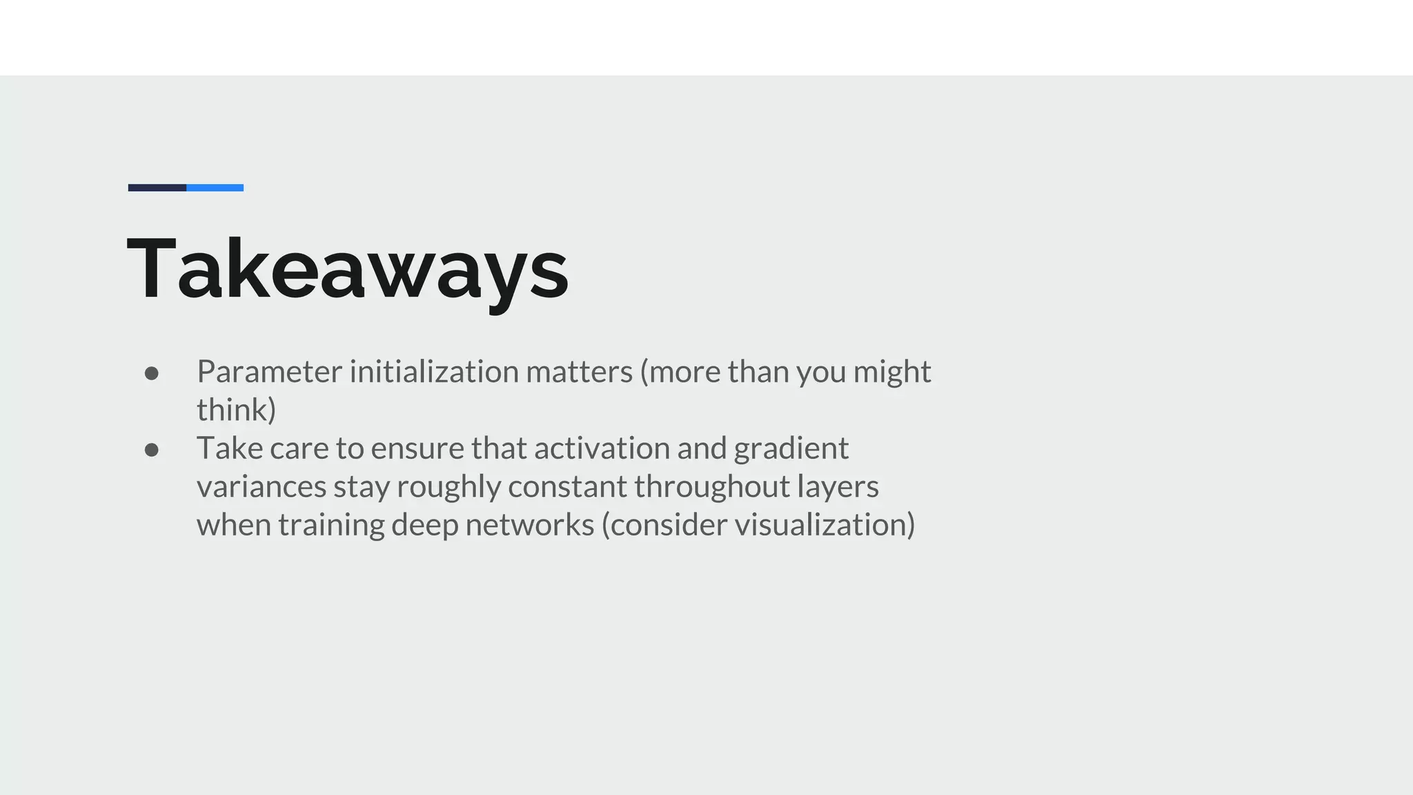 Takeaways
● Parameter initialization matters (more than you might
think)
● Take care to ensure that activation and gradient
variances stay roughly constant throughout layers
when training deep networks (consider visualization)
 