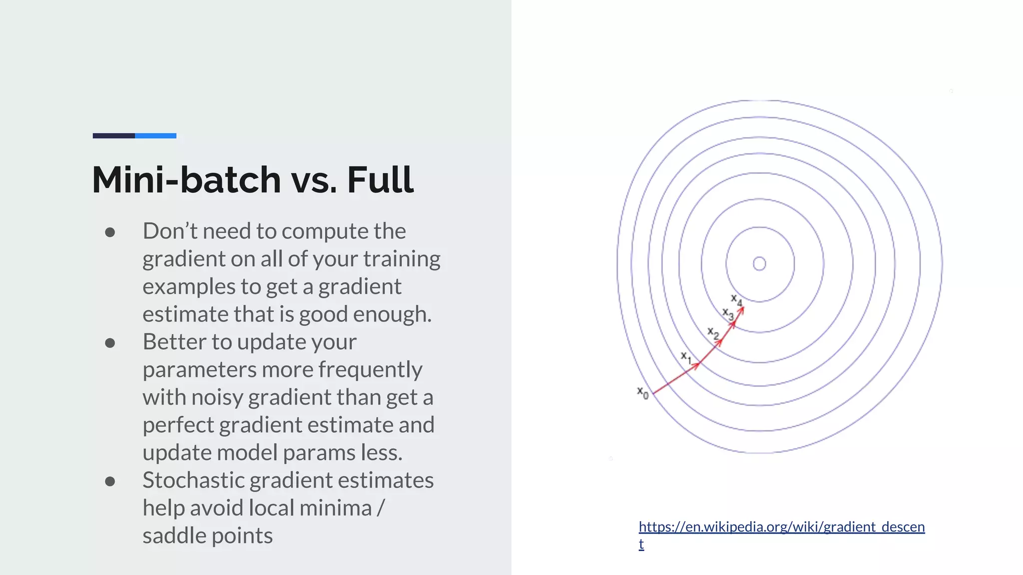 Mini-batch vs. Full
● Don’t need to compute the
gradient on all of your training
examples to get a gradient
estimate that is good enough.
● Better to update your
parameters more frequently
with noisy gradient than get a
perfect gradient estimate and
update model params less.
● Stochastic gradient estimates
help avoid local minima /
saddle points
https://en.wikipedia.org/wiki/gradient_descen
t
 