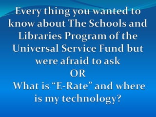 Every thing you wanted to know about The Schools and Libraries Program of the Universal Service Fund but were afraid to askOR What is “E-Rate” and where is my technology? 