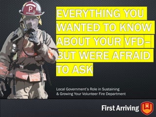 EVERYTHING YOU
WANTED TO KNOW
ABOUT YOUR VFD–
BUT WERE AFRAID
TO ASK
Local Government’s Role in Sustaining
& Growing Your Volunteer Fire Department
 