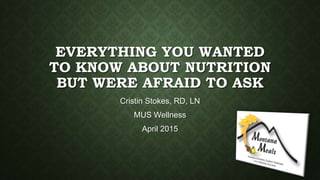 EVERYTHING YOU WANTED
TO KNOW ABOUT NUTRITION
BUT WERE AFRAID TO ASK
Cristin Stokes, RD, LN
MUS Wellness
April 2015
 