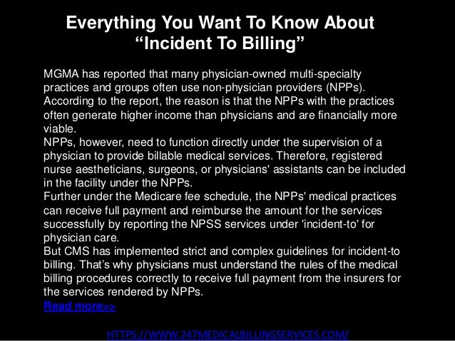Everything You Want To Know About
“Incident To Billing”
HTTPS://WWW.247MEDICALBILLINGSERVICES.COM/
MGMA has reported that many physician-owned multi-specialty
practices and groups often use non-physician providers (NPPs).
According to the report, the reason is that the NPPs with the practices
often generate higher income than physicians and are financially more
viable.
NPPs, however, need to function directly under the supervision of a
physician to provide billable medical services. Therefore, registered
nurse aestheticians, surgeons, or physicians' assistants can be included
in the facility under the NPPs.
Further under the Medicare fee schedule, the NPPs' medical practices
can receive full payment and reimburse the amount for the services
successfully by reporting the NPSS services under 'incident-to' for
physician care.
But CMS has implemented strict and complex guidelines for incident-to
billing. That’s why physicians must understand the rules of the medical
billing procedures correctly to receive full payment from the insurers for
the services rendered by NPPs.
Read more>>
 