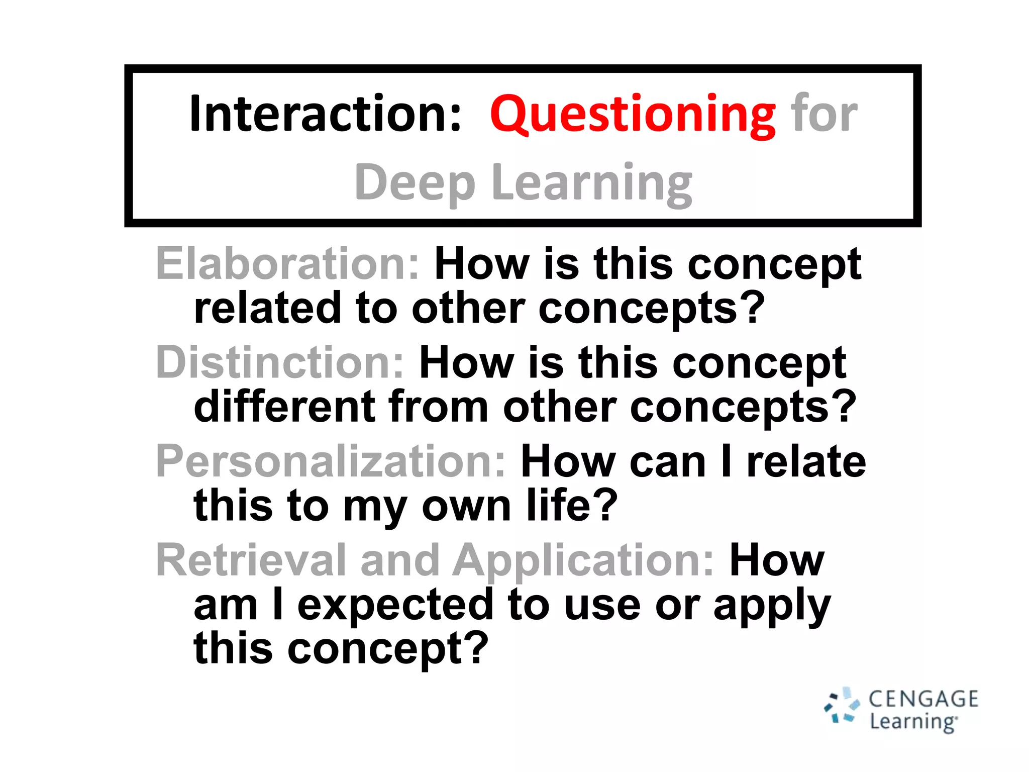 Interaction: Questioning for
        Deep Learning
Elaboration: How is this concept
  related to other concepts?
Distinction: How is this concept
  different from other concepts?
Personalization: How can I relate
  this to my own life?
Retrieval and Application: How
  am I expected to use or apply
  this concept?
 