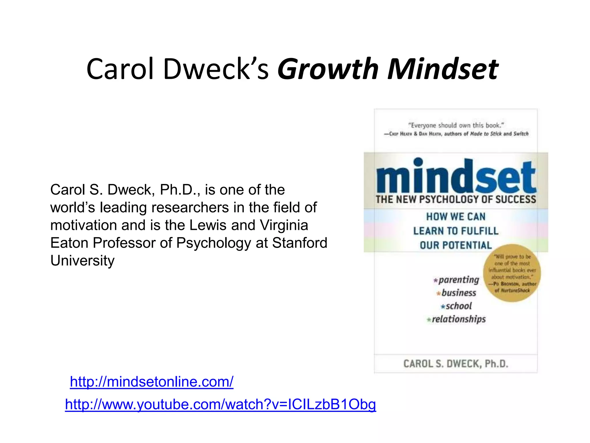 Carol Dweck’s Growth Mindset


Carol S. Dweck, Ph.D., is one of the
world’s leading researchers in the field of
motivation and is the Lewis and Virginia
Eaton Professor of Psychology at Stanford
University




   http://mindsetonline.com/
  http://www.youtube.com/watch?v=ICILzbB1Obg
 