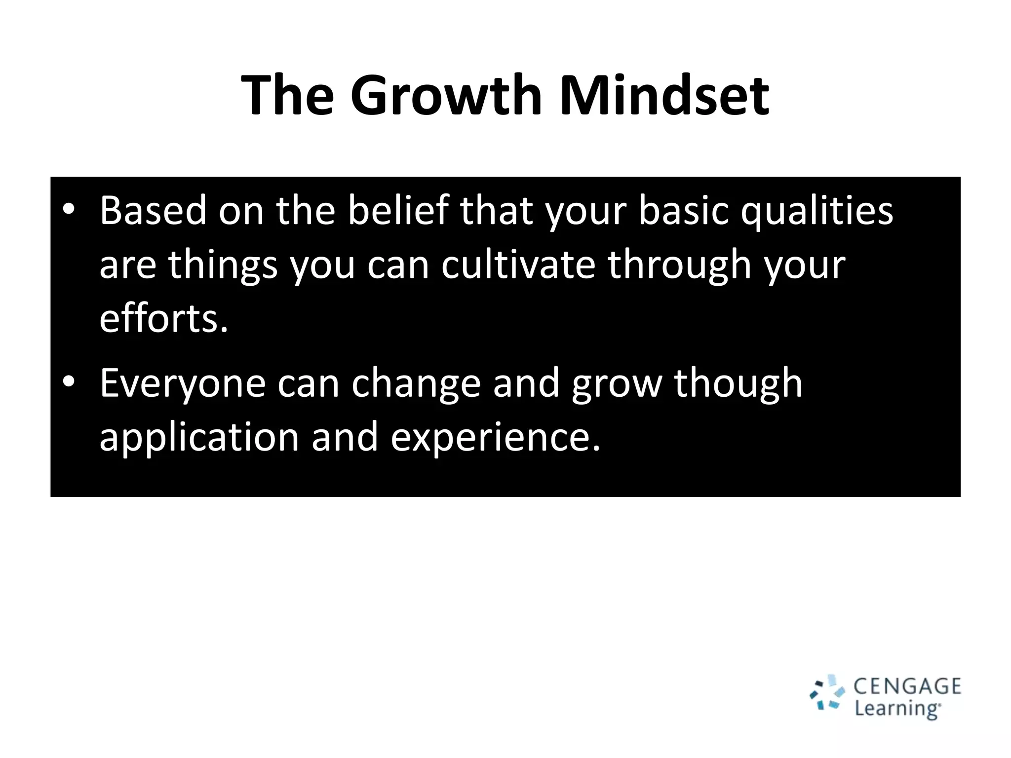 The Growth Mindset
• Based on the belief that your basic qualities
  are things you can cultivate through your
  efforts.
• Everyone can change and grow though
  application and experience.
 
