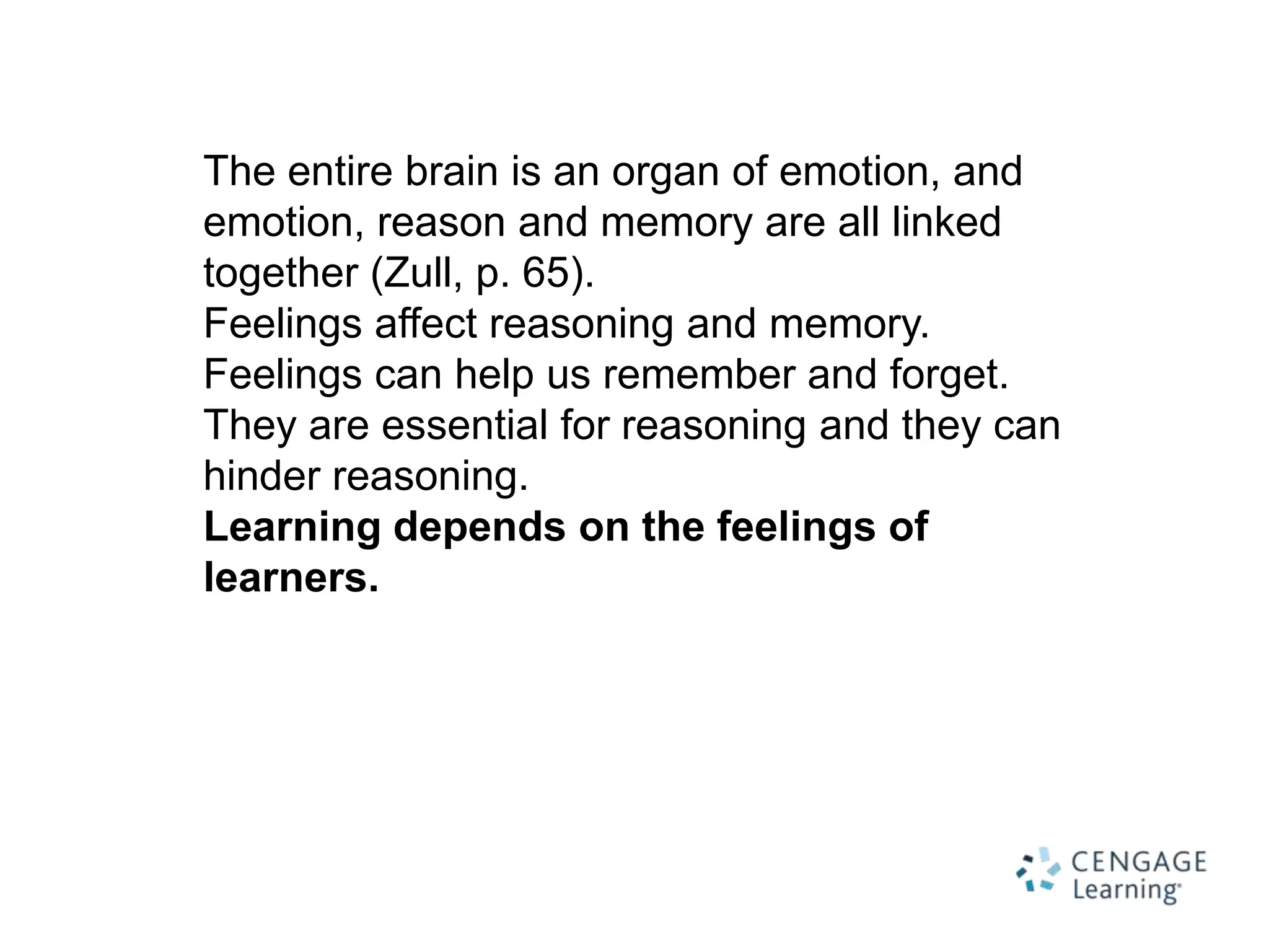 The entire brain is an organ of emotion, and
emotion, reason and memory are all linked
together (Zull, p. 65).
Feelings affect reasoning and memory.
Feelings can help us remember and forget.
They are essential for reasoning and they can
hinder reasoning.
Learning depends on the feelings of
learners.
 