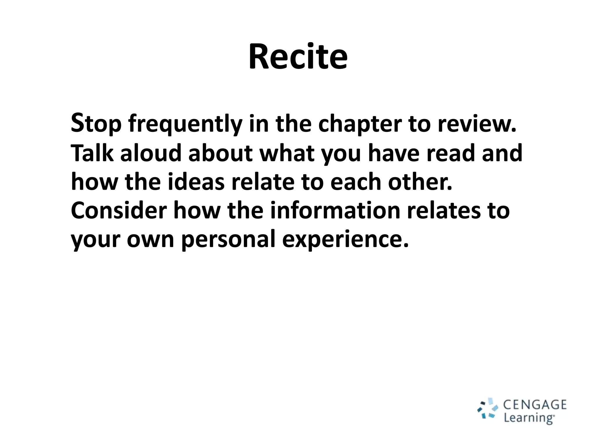 Recite
Stop frequently in the chapter to review.
Talk aloud about what you have read and
how the ideas relate to each other.
Consider how the information relates to
your own personal experience.
 