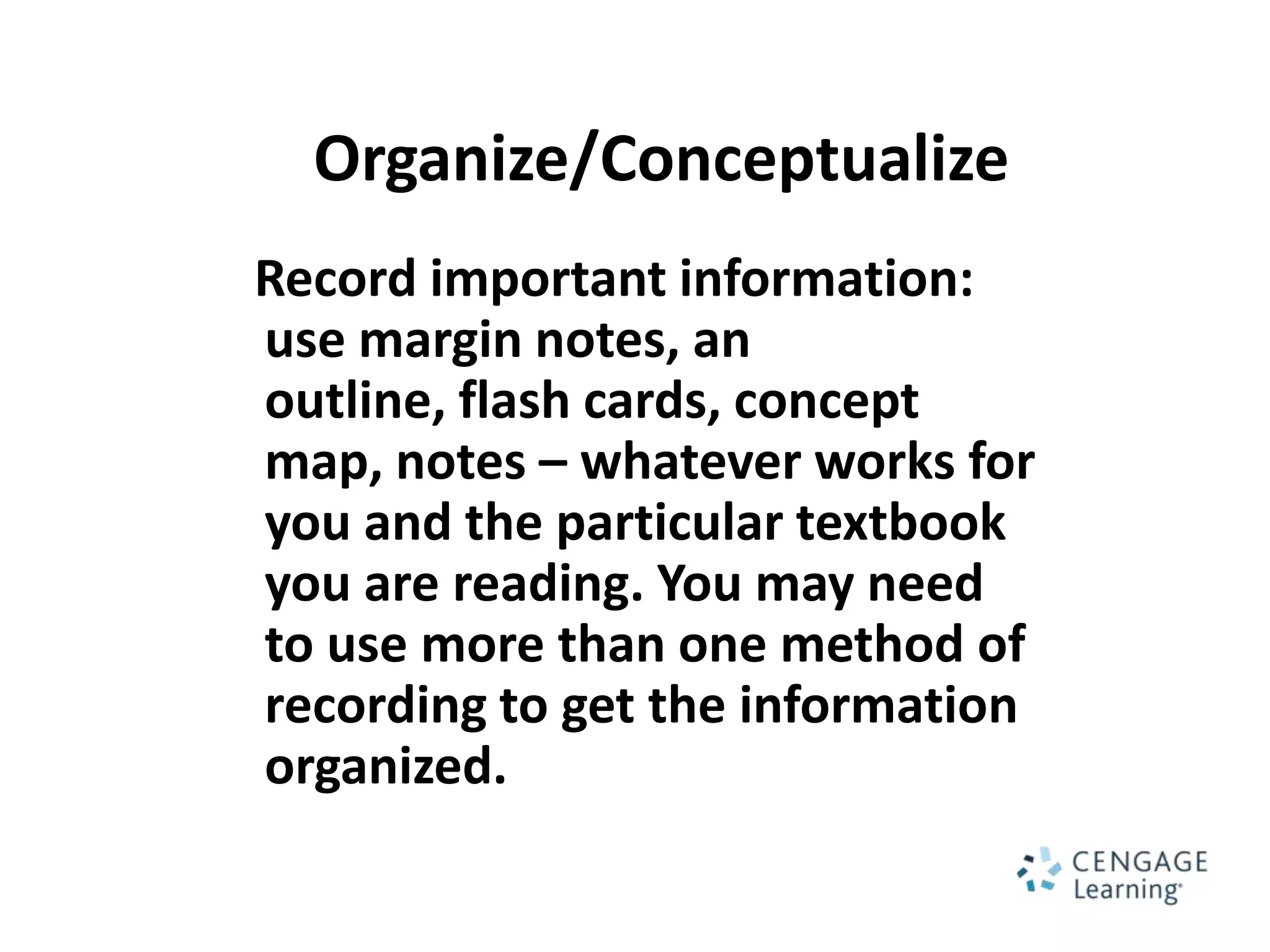 Organize/Conceptualize
Record important information:
use margin notes, an
outline, flash cards, concept
map, notes – whatever works for
you and the particular textbook
you are reading. You may need
to use more than one method of
recording to get the information
organized.
 