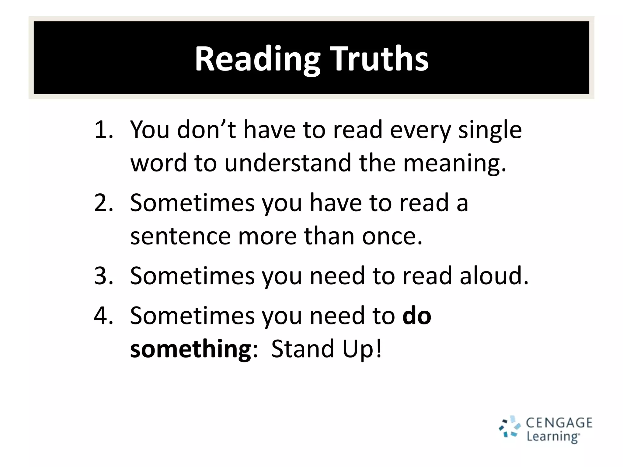 Reading Truths
1. You don’t have to read every single
   word to understand the meaning.
2. Sometimes you have to read a
   sentence more than once.
3. Sometimes you need to read aloud.
4. Sometimes you need to do
   something: Stand Up!
 