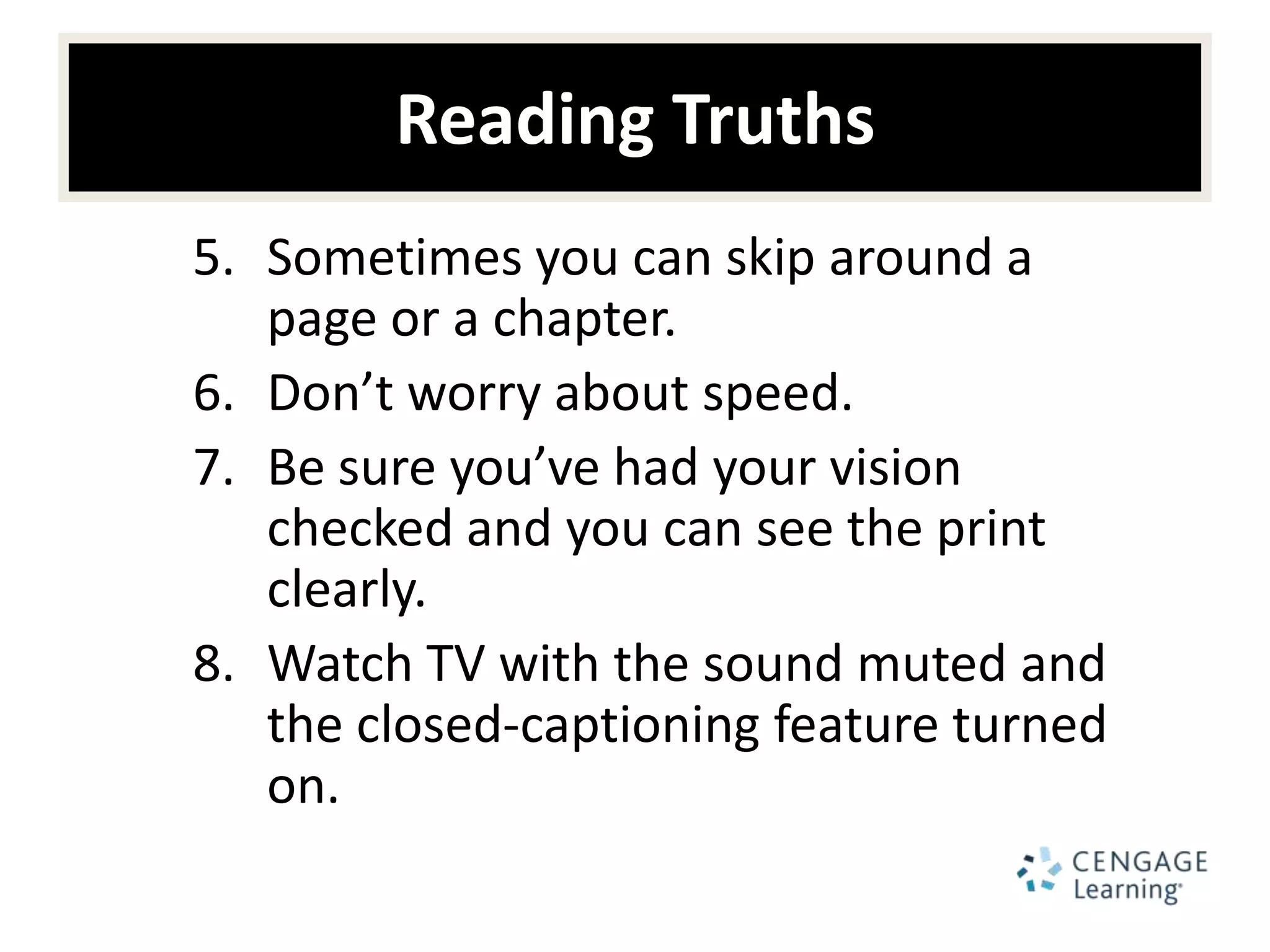 Reading Truths
5. Sometimes you can skip around a
   page or a chapter.
6. Don’t worry about speed.
7. Be sure you’ve had your vision
   checked and you can see the print
   clearly.
8. Watch TV with the sound muted and
   the closed-captioning feature turned
   on.
 