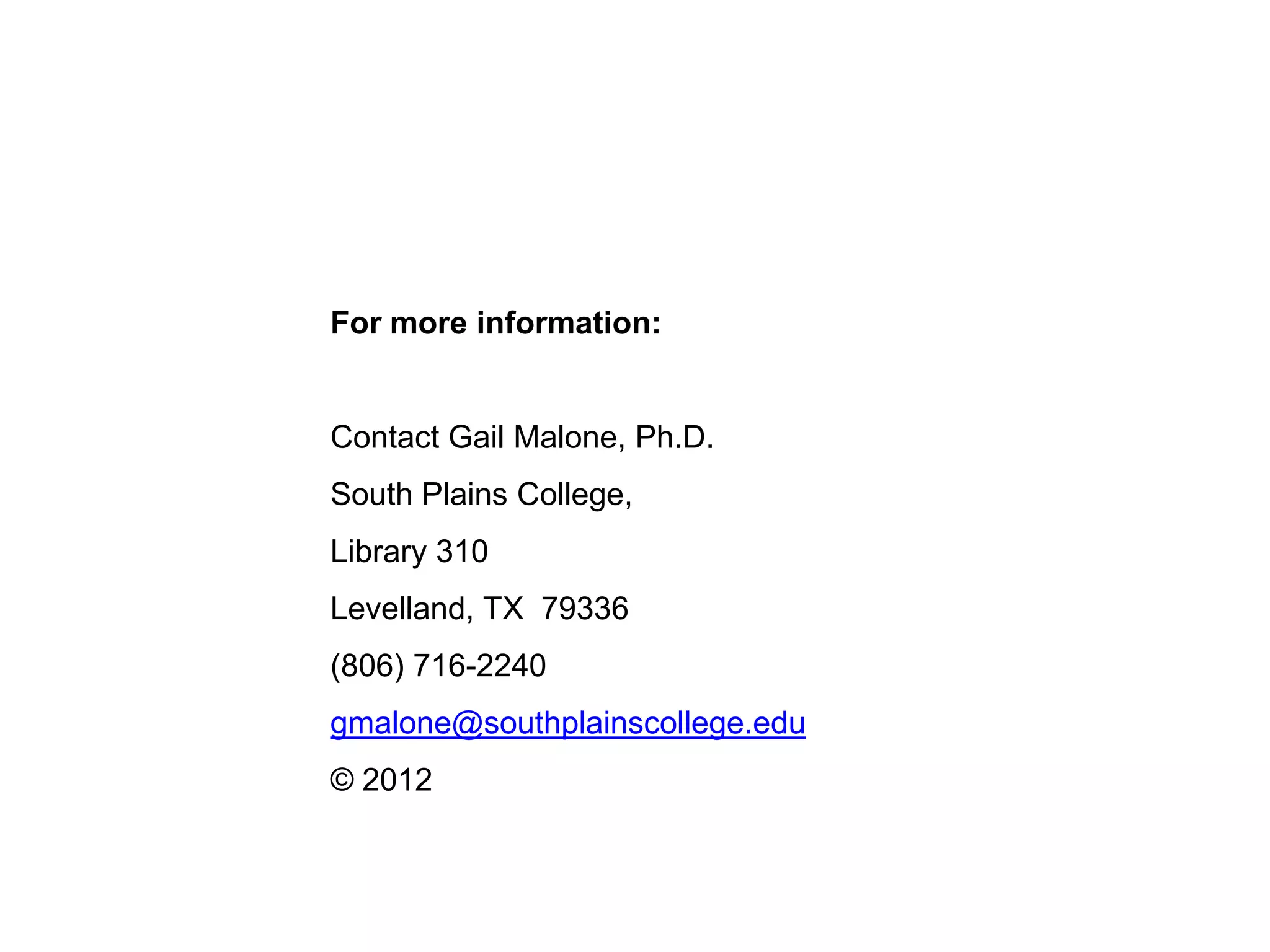 For more information:


Contact Gail Malone, Ph.D.
South Plains College,
Library 310
Levelland, TX 79336
(806) 716-2240
gmalone@southplainscollege.edu
© 2012
 