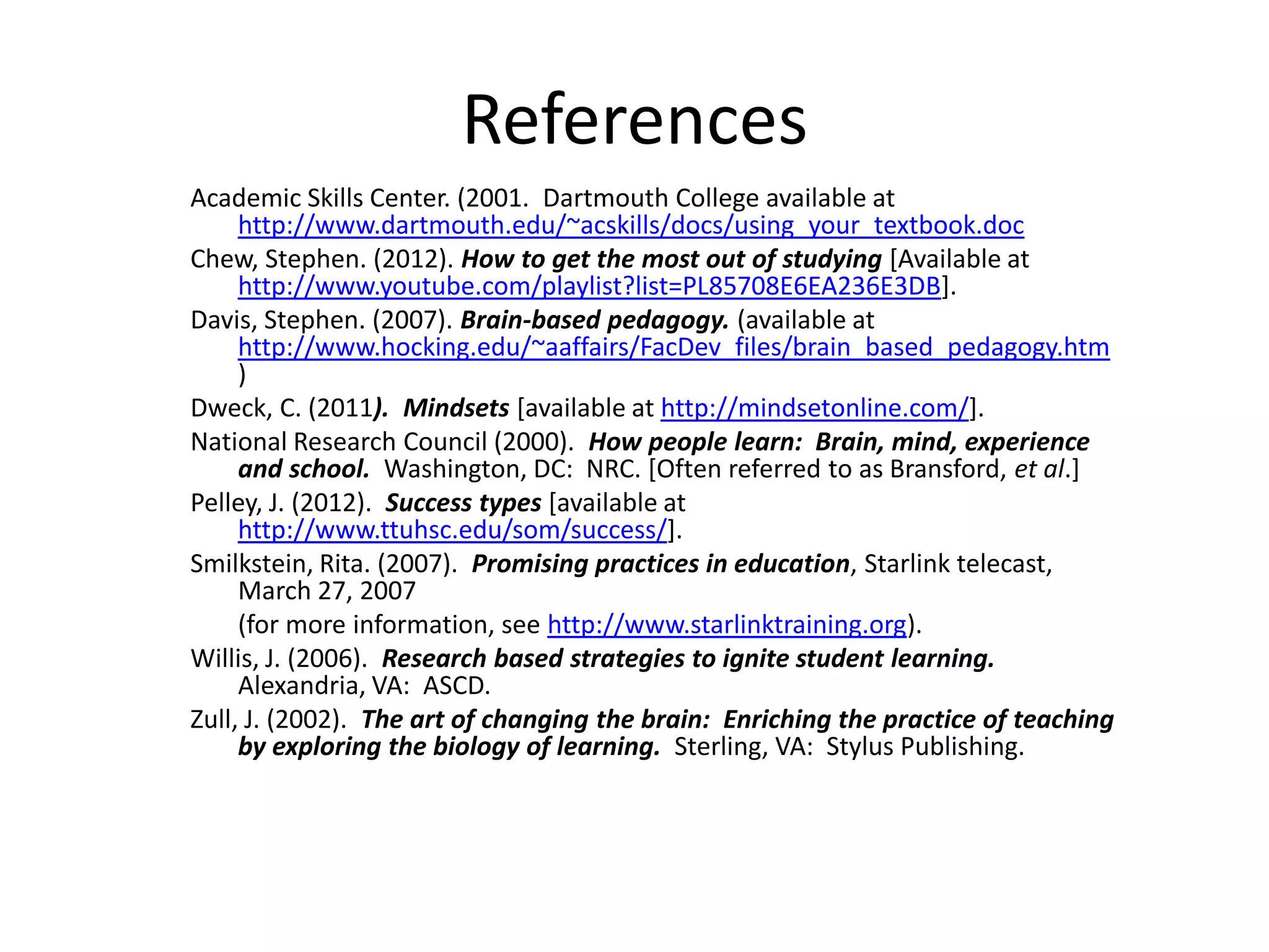 References
Academic Skills Center. (2001. Dartmouth College available at
     http://www.dartmouth.edu/~acskills/docs/using_your_textbook.doc
Chew, Stephen. (2012). How to get the most out of studying [Available at
     http://www.youtube.com/playlist?list=PL85708E6EA236E3DB].
Davis, Stephen. (2007). Brain-based pedagogy. (available at
     http://www.hocking.edu/~aaffairs/FacDev_files/brain_based_pedagogy.htm
     )
Dweck, C. (2011). Mindsets [available at http://mindsetonline.com/].
National Research Council (2000). How people learn: Brain, mind, experience
     and school. Washington, DC: NRC. [Often referred to as Bransford, et al.]
Pelley, J. (2012). Success types [available at
     http://www.ttuhsc.edu/som/success/].
Smilkstein, Rita. (2007). Promising practices in education, Starlink telecast,
     March 27, 2007
     (for more information, see http://www.starlinktraining.org).
Willis, J. (2006). Research based strategies to ignite student learning.
     Alexandria, VA: ASCD.
Zull, J. (2002). The art of changing the brain: Enriching the practice of teaching
     by exploring the biology of learning. Sterling, VA: Stylus Publishing.
 