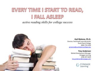 active reading skills for college success




                                               Gail Malone, Ph.D.
                                    Director, Teaching & Learning Center
                                                     South Plains College
                                                         (806) 716-2240
                                      gmalone@southplainscollege.edu

                                                     Troy Anderson
                                         Market Development Manager
                                                     Cengage Learning
                                                       (248) 207-6649
                                          troy.anderson@cengage.com
 