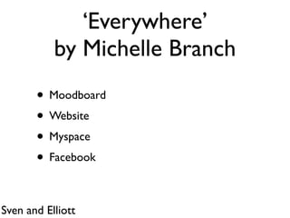 ‘Everywhere’
           by Michelle Branch
       • Moodboard
       • Website
       • Myspace
       • Facebook

Sven and Elliott
 